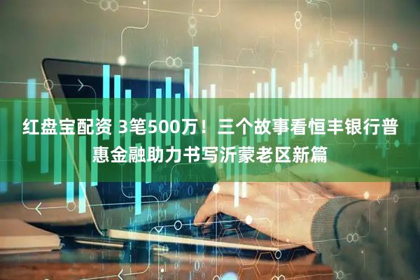 红盘宝配资 3笔500万！三个故事看恒丰银行普惠金融助力书写沂蒙老区新篇