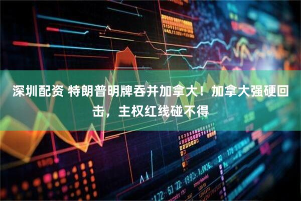 深圳配资 特朗普明牌吞并加拿大！加拿大强硬回击，主权红线碰不得