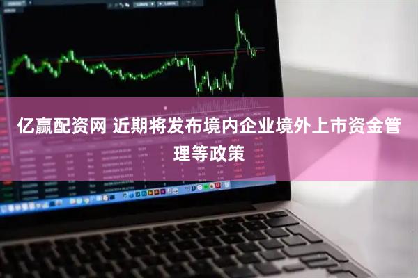 亿赢配资网 近期将发布境内企业境外上市资金管理等政策