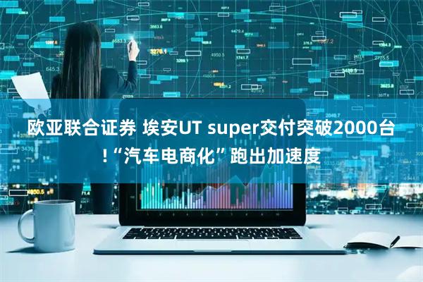 欧亚联合证券 埃安UT super交付突破2000台!“汽车电商化”跑出加速度