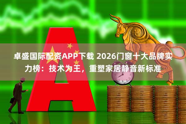 卓盛国际配资APP下载 2026门窗十大品牌实力榜：技术为王，重塑家居静音新标准