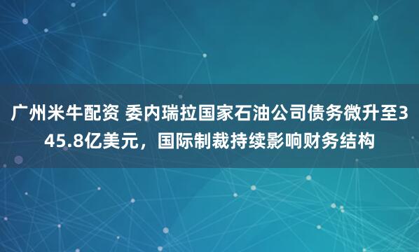 广州米牛配资 委内瑞拉国家石油公司债务微升至345.8亿美元，国际制裁持续影响财务结构
