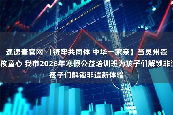 速速查官网 【铸牢共同体 中华一家亲】当灵州瓷“邂逅”孩童心 我市2026年寒假公益培训班为孩子们解锁非遗新体验