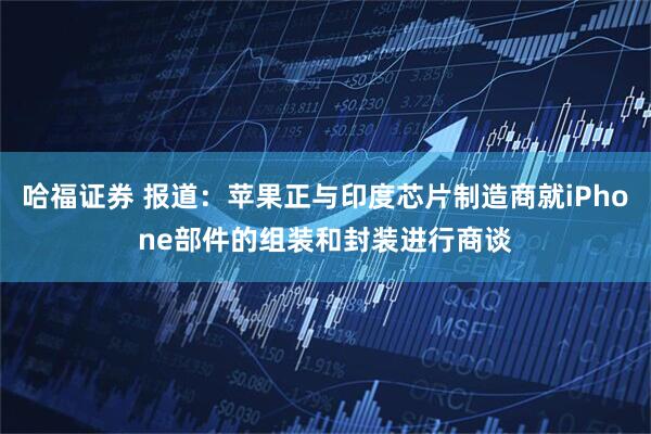 哈福证券 报道：苹果正与印度芯片制造商就iPhone部件的组装和封装进行商谈