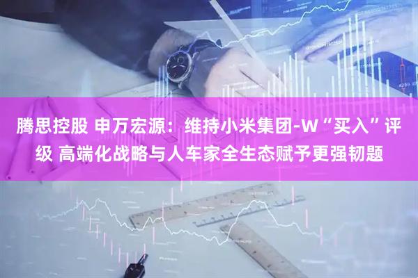 腾思控股 申万宏源：维持小米集团-W“买入”评级 高端化战略与人车家全生态赋予更强韧题