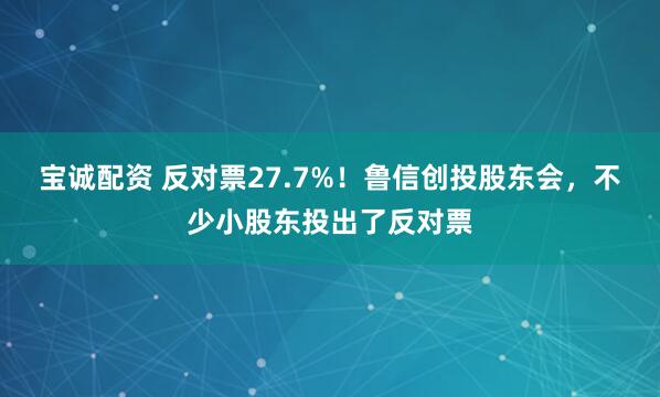 宝诚配资 反对票27.7%！鲁信创投股东会，不少小股东投出了反对票